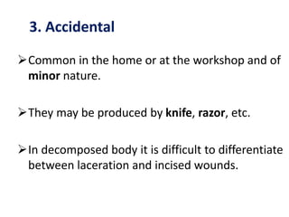 3. Accidental
Common in the home or at the workshop and of
minor nature.
They may be produced by knife, razor, etc.
In decomposed body it is difficult to differentiate
between laceration and incised wounds.
 