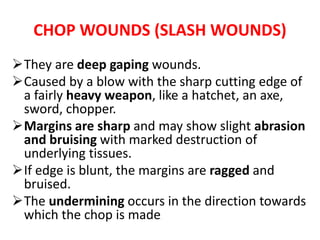 CHOP WOUNDS (SLASH WOUNDS)
They are deep gaping wounds.
Caused by a blow with the sharp cutting edge of
a fairly heavy weapon, like a hatchet, an axe,
sword, chopper.
Margins are sharp and may show slight abrasion
and bruising with marked destruction of
underlying tissues.
If edge is blunt, the margins are ragged and
bruised.
The undermining occurs in the direction towards
which the chop is made.
 
