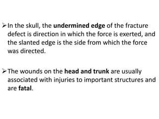 In the skull, the undermined edge of the fracture
defect is direction in which the force is exerted, and
the slanted edge is the side from which the force
was directed.
The wounds on the head and trunk are usually
associated with injuries to important structures and
are fatal.
 