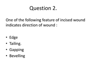 Question 2.
One of the following feature of incised wound
indicates direction of wound :
• Edge
• Tailing.
• Gapping
• Bevelling
 