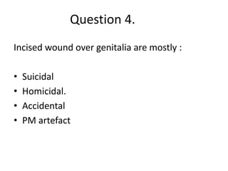 Question 4.
Incised wound over genitalia are mostly :
• Suicidal
• Homicidal.
• Accidental
• PM artefact
 