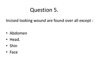 Question 5.
Incised looking wound are found over all except :
• Abdomen
• Head.
• Shin
• Face
 