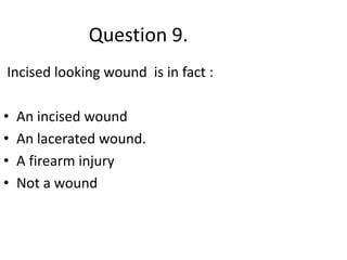 Question 9.
Incised looking wound is in fact :
• An incised wound
• An lacerated wound.
• A firearm injury
• Not a wound
 