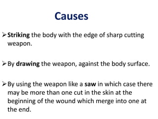 Causes
Striking the body with the edge of sharp cutting
weapon.
By drawing the weapon, against the body surface.
By using the weapon like a saw in which case there
may be more than one cut in the skin at the
beginning of the wound which merge into one at
the end.
 