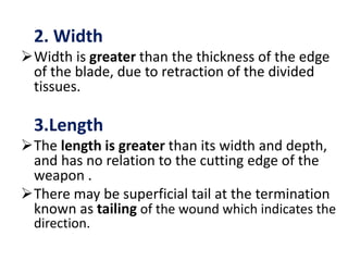 2. Width
Width is greater than the thickness of the edge
of the blade, due to retraction of the divided
tissues.
3.Length
The length is greater than its width and depth,
and has no relation to the cutting edge of the
weapon .
There may be superficial tail at the termination
known as tailing of the wound which indicates the
direction.
 