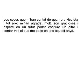 Les coses que m'han contat de quan era xicoteta
i tot aixo m'han agradat molt, son gracioses i
espere en un futur poder escriure un altre i
contar-vos el que me pase en tots aquest anys.
 