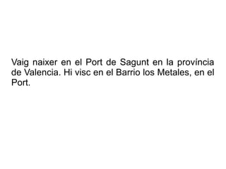Vaig naixer en el Port de Sagunt en la província
de Valencia. Hi visc en el Barrio los Metales, en el
Port.
 