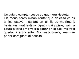 Us vaig a comptar coses de quan era xicoteta.
Els meus pares m'han contat que en casa d'uns
amics estavem saltant en el llit de matrimoni,
havia un forat estava tapat i vaig pisar, vaig a
caure a terra i me vaig a donar en el cap, me vaig
quedar insconciente. No reaccionava, me van
portar coreguent al hospital
 