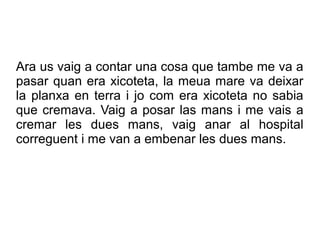 Ara us vaig a contar una cosa que tambe me va a
pasar quan era xicoteta, la meua mare va deixar
la planxa en terra i jo com era xicoteta no sabia
que cremava. Vaig a posar las mans i me vais a
cremar les dues mans, vaig anar al hospital
correguent i me van a embenar les dues mans.
 