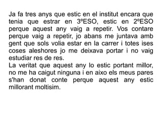 Ja fa tres anys que estic en el institut encara que
tenia que estrar en 3ºESO, estic en 2ºESO
perque aquest any vaig a repetir. Vos contare
perque vaig a repetir, jo abans me juntava amb
gent que sols volia estar en la carrer i totes ises
coses aleshores jo me deixava portar i no vaig
estudiar res de res.
La veritat que aquest any lo estic portant millor,
no me ha caigut ninguna i en aixo els meus pares
s'han donat conte perque aquest any estic
millorant moltisim.
 