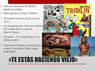 • Viste las caricaturas de Mickey
  donde él no habla
• Sabes quién es si digo «Tribilín»
• Te tocaron los tazos de los Looney
  Tunes
• Lo más porno que viste en tu infancia
  fue cuando Rose se quita la
  bata en Titanic
• Te suena.. ‘I ‘m a barbie girl , in a
  barbie world …’
• Conociste a Shakira con pelo negro,
  trenzas y cantando:’Bruta, ciega,
  sordomuda’


       «TE ESTÁS HACIENDO VIEJO»
 