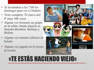 • Te levantabas a las 7:00 los
  domingos para ver a Chabelo
• Viste completo ‘El chavo del
  8′ unas 100 veces
• Alguna vez formaste un grupo
  en tu salón, donde alguien se
  llamaba Bombón, Burbuja y
  Bellota
• Alguna vez tomaste refresco en
  bolsita
• Alguna vez jugaste en el recreo
  al resorte


     «TE ESTÁS HACIENDO VIEJO»
 