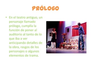 Prólogo
• En el teatro antiguo, un
  personaje llamado
  prólogo, cumplía la
  función de poner al
  auditorio al tanto de lo
  que iba a ver
  anticipando detalles de
  la obra, rasgos de los
  personajes o algunos
  elementos de trama.
 