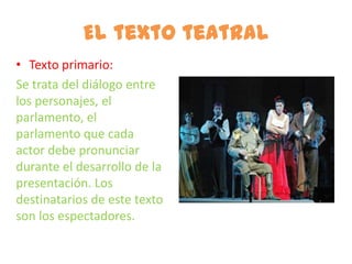 El texto teatral
• Texto primario:
Se trata del diálogo entre
los personajes, el
parlamento, el
parlamento que cada
actor debe pronunciar
durante el desarrollo de la
presentación. Los
destinatarios de este texto
son los espectadores.
 