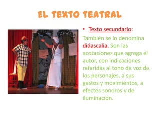 El texto teatral
        • Texto secundario:
        También se lo denomina
        didascalia. Son las
        acotaciones que agrega el
        autor, con indicaciones
        referidas al tono de voz de
        los personajes, a sus
        gestos y movimientos, a
        efectos sonoros y de
        iluminación.
 