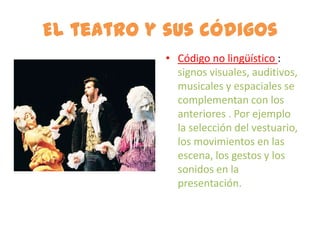 El teatro y sus códigos
            • Código no lingüístico :
              signos visuales, auditivos,
              musicales y espaciales se
              complementan con los
              anteriores . Por ejemplo
              la selección del vestuario,
              los movimientos en las
              escena, los gestos y los
              sonidos en la
              presentación.
 