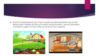  Al ver el comportamiento de su hijo los padres de David decidieron que el niño
debería estar rodeado de niños y sin tantos consentimientos , pues asi aprendería
a compartir y jugar con otros niños sin ser tan brusco y agresivo.
 