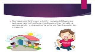  Pues los padres de David tomaron la decisión y efectivamente lo llevaron a un
jardín donde había muchos niños para que el se acostumbrara y aprendiera a
compartir con ellos , la primera semana fue terrible pues David lloro mucho , lloro
todos los días .
 