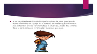  Al ver los padres la reacción del niño querían retirarlo del jardín pues les daba
mucho sentimiento ver a su hijo así, la profesora les aconsejo que no lo hicieran ,
pues todo era un proceso y era normal que el actuara así , al cabo de 2 semanas
David se ponía triste pero ya no lloraba y eso era un gran logro.
 