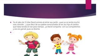 Ya al cabo de 15 días David sonreía al entrar asu jardín , pues ya se sentía mucho
mas cómodo , y que decir de sus padres emocionados al ver asu hijo el cambio
que había tenido en tan poco tiempo , ya David compartía con sus compañeritos
y eso era genial ,pues se divertía
 .
 
