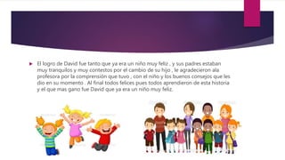  El logro de David fue tanto que ya era un niño muy feliz , y sus padres estaban
muy tranquilos y muy contestos por el cambio de su hijo , le agradecieron ala
profesora por la comprensión que tuvo , con el niño y los buenos consejos que les
dio en su momento . Al final todos felices pues todos aprendieron de esta historia
y el que mas gano fue David que ya era un niño muy feliz.
 