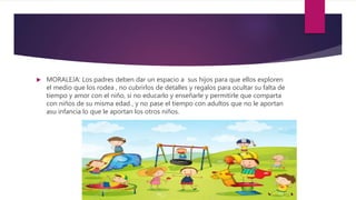  MORALEJA: Los padres deben dar un espacio a sus hijos para que ellos exploren
el medio que los rodea , no cubrirlos de detalles y regalos para ocultar su falta de
tiempo y amor con el niño, si no educarlo y enseñarle y permitirle que comparta
con niños de su misma edad , y no pase el tiempo con adultos que no le aportan
asu infancia lo que le aportan los otros niños.
 