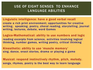 Linguistic intelligence: have a good verbal recall
create a rich print environment; opportunities for creative
writing, speaking, poetry, choral reading, storytelling, journal
writing, lectures, debate, word Games
Logico-Mathematical: ability to use numbers and logic
reading excerpts from science, activities involving logical
thinking, number games, writing poetry, critical thinking
Kinesthetic: ability to use „muscle memory‟
sing, dance, enact stories, drama or playing a game
Musical: respond instinctively rhythm, pitch, melody.
songs, rhymes, poetry is the best way to learn language
USE OF EIGHT SENSES TO ENHANCE
LANGUAGE ABILITIES
 