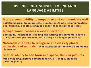 Interpersonal: ability to empathize and communicate well
Bulletin boards, group projects, simulation games, communication,
peer tutoring, debates, language experience in social settings
Intrapersonal: possess a vast inner world
Self study, independent reading and writing assignments, chance
to express own preferences, write diary as a language activity
Naturalistic: ability to recognize and classify plants,
minerals, and animals: focus attention on the world outside the
classroom.
Spatial: ability to see form and space, think in pictures
mind mapping, picture comprehension, art, maps, studying
patterns poetry
USE OF EIGHT SENSES TO ENHANCE
LANGUAGE ABILITIES
 