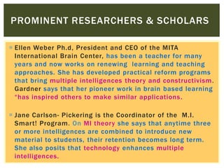  Ellen Weber Ph.d, President and CEO of the MITA
International Brain Center, has been a teacher for many
years and now works on renewing learning and teaching
approaches. She has developed practical reform programs
that bring multiple intelligences theory and constructivism.
Gardner says that her pioneer work in brain based learning
“has inspired others to make similar applications.
 Jane Carlson- Pickering is the Coordinator of the M.I.
Smart! Program. On MI theory she says that anytime three
or more intelligences are combined to introduce new
material to students, their retention becomes long term.
She also posits that technology enhances multiple
intelligences.
PROMINENT RESEARCHERS & SCHOLARS
 