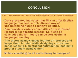 http://www.youtube.com/watch?v=WON2VnQOKaE&feature=player_embedded#!
Data presented indicates that MI can offer English
language teachers, a rich, diverse way of
understanding human cognitive abilities.
Can provide a variety of activities from different
resources for specific lessons. So it can be
concluded the MI theory can be very useful in
language teaching.
 The theory acknowledges learner differences and
keeps them in mind while designing curriculum,
hence leads to high student satisfaction leading to
greater student achievement.
MI has something for all and is theory for everyone!
CONCLUSION
 