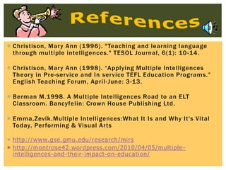 Christison, Mary Ann (1996). "Teaching and learning language
through multiple intelligences." TESOL Journal, 6(1): 10-14.
 Christison, Mary Ann (1998). “Applying Multiple Intelligences
Theory in Pre-service and In service TEFL Education Programs.”
English Teaching Forum, April-June: 3-13.
 Berman M.1998. A Multiple Intelligences Road to an ELT
Classroom. Bancyfelin: Crown House Publishing Ltd.
 Emma,Zevik.Multiple Intelligences:What It Is and Why It's Vital
Today, Performing & Visual Arts
 http://www.gse.gmu.edu/research/mirs
 http://montrose42.wordpress.com/2010/04/05/multiple-
intelligences-and-their-impact-on-education/
 