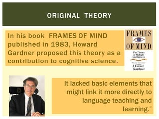 ORIGINAL THEORY
In his book FRAMES OF MIND
published in 1983, Howard
Gardner proposed this theory as a
contribution to cognitive science.
It lacked basic elements that
might link it more directly to
language teaching and
learning.”
 