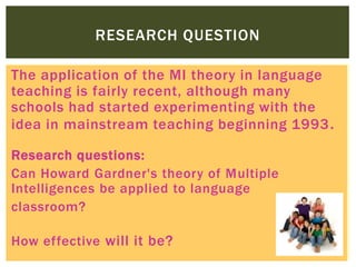 The application of the MI theory in language
teaching is fairly recent, although many
schools had started experimenting with the
idea in mainstream teaching beginning 1993.
Research questions:
Can Howard Gardner's theory of Multiple
Intelligences be applied to language
classroom?
How effective will it be?
RESEARCH QUESTION
 