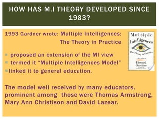 1993 Gardner wrote: Multiple Intelligences:
The Theory in Practice
 proposed an extension of the MI view
 termed it “Multiple Intelligences Model”
linked it to general education.
The model well received by many educators.
prominent among those were Thomas Armstrong,
Mary Ann Christison and David Lazear.
HOW HAS M.I THEORY DEVELOPED SINCE
1983?
 