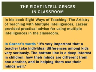 In his book Eight Ways of Teaching: The Artistry
of Teaching with Multiple Intelligences, Lazear
provided practical advice for using multiple
intelligences in the classroom.
In Garner‟s words “It's very important that a
teacher take individual differences among kids
very seriously. The bottom line is a deep interest
in children, how their minds are different from
one another, and in helping them use their
minds well."
THE EIGHT INTELLIGENCES
IN CLASSROOM
 