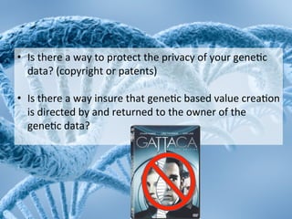 •  Is	
 there	
 a	
 way	
 to	
 protect	
 the	
 privacy	
 of	
 your	
 gene2c	
 
     data?	
 (copyright	
 or	
 patents)	
 
	
 
•  Is	
 there	
 a	
 way	
 insure	
 that	
 gene2c	
 based	
 value	
 crea2on	
 
     is	
 directed	
 by	
 and	
 returned	
 to	
 the	
 owner	
 of	
 the	
 
     gene2c	
 data?	
 
	
 
 
