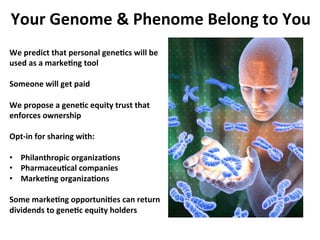Your	
 Genome	
 	
 Phenome	
 Belong	
 to	
 You	
 
We	
 predict	
 that	
 personal	
 gene:cs	
 will	
 be	
 
used	
 as	
 a	
 marke:ng	
 tool	
 
	
 
Someone	
 will	
 get	
 paid	
 
	
 
We	
 propose	
 a	
 gene:c	
 equity	
 trust	
 that	
 
enforces	
 ownership	
 
	
 
Opt-­‐in	
 for	
 sharing	
 with:	
 
	
 
•  Philanthropic	
 organiza:ons	
 
•  Pharmaceu:cal	
 companies	
 
•  Marke:ng	
 organiza:ons	
 

Some	
 marke:ng	
 opportuni:es	
 can	
 return	
 
dividends	
 to	
 gene:c	
 equity	
 holders	
 
 
