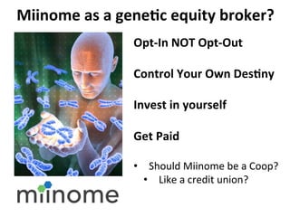 Miinome	
 as	
 a	
 gene:c	
 equity	
 broker?	
 	
 
                         Opt-­‐In	
 NOT	
 Opt-­‐Out	
 
                         	
 
                         Control	
 Your	
 Own	
 Des:ny	
 
                         	
 
                         Invest	
 in	
 yourself	
 
                         	
 
                         Get	
 Paid	
 
                         	
 
                         •  Should	
 Miinome	
 be	
 a	
 Coop?	
 	
 
                           •  Like	
 a	
 credit	
 union?	
 
                         	
 
                         	
 
 