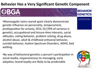 Behavior	
 Has	
 a	
 Very	
 Signiﬁcant	
 Gene:c	
 Component	
 
	
 




       • Monozygo2c	
 twins	
 reared	
 apart	
 clearly	
 demonstrate	
 
       gene2c	
 inﬂuence	
 on	
 personality,	
 temperament,	
 
       predisposi2on	
 for	
 anxiety,	
 OCD,	
 IQ	
 (70%	
 of	
 variance	
 is	
 
       gene2c),	
 occupa2onal	
 and	
 leisure-­‐2me	
 interests,	
 social	
 
       aMtudes,	
 vo2ng	
 behavior,	
 problem	
 solving,	
 drug	
 abuse,	
 
       alcohol	
 abuse,	
 adult	
 	
 childhood	
 an2social	
 behavior,	
 
       suicidal	
 behavior,	
 Au2sm	
 Spectrum	
 Disorders,	
 ADHD,	
 bed	
 
       weMng.	
 
       	
 
       • By	
 way	
 of	
 behavioral	
 gene2cs	
 a	
 person’s	
 par2cipa2on	
 in	
 
       social	
 media,	
 responsiveness	
 to	
 messaging,	
 early	
 
       adop2on,	
 brand	
 loyalty	
 are	
 likely	
 to	
 be	
 predictable	
 
 