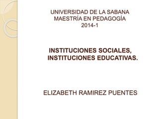 UNIVERSIDAD DE LA SABANA
MAESTRÍA EN PEDAGOGÍA
2014-1
INSTITUCIONES SOCIALES,
INSTITUCIONES EDUCATIVAS.
ELIZABETH RAMIREZ PUENTES
 