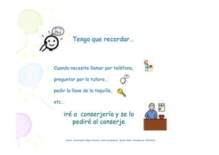 Tengo que recordar…
Cuando necesite llamar por teléfono,
preguntar por la tutora ,
pedir la llave de la taquilla,
etc…
iré a conserjería y se lo
pediré al conserje
Autora: Inmaculada Ortega Carrasco. Autor pictogramas: Sergio Palao. Procedencia: ARASAAC
 