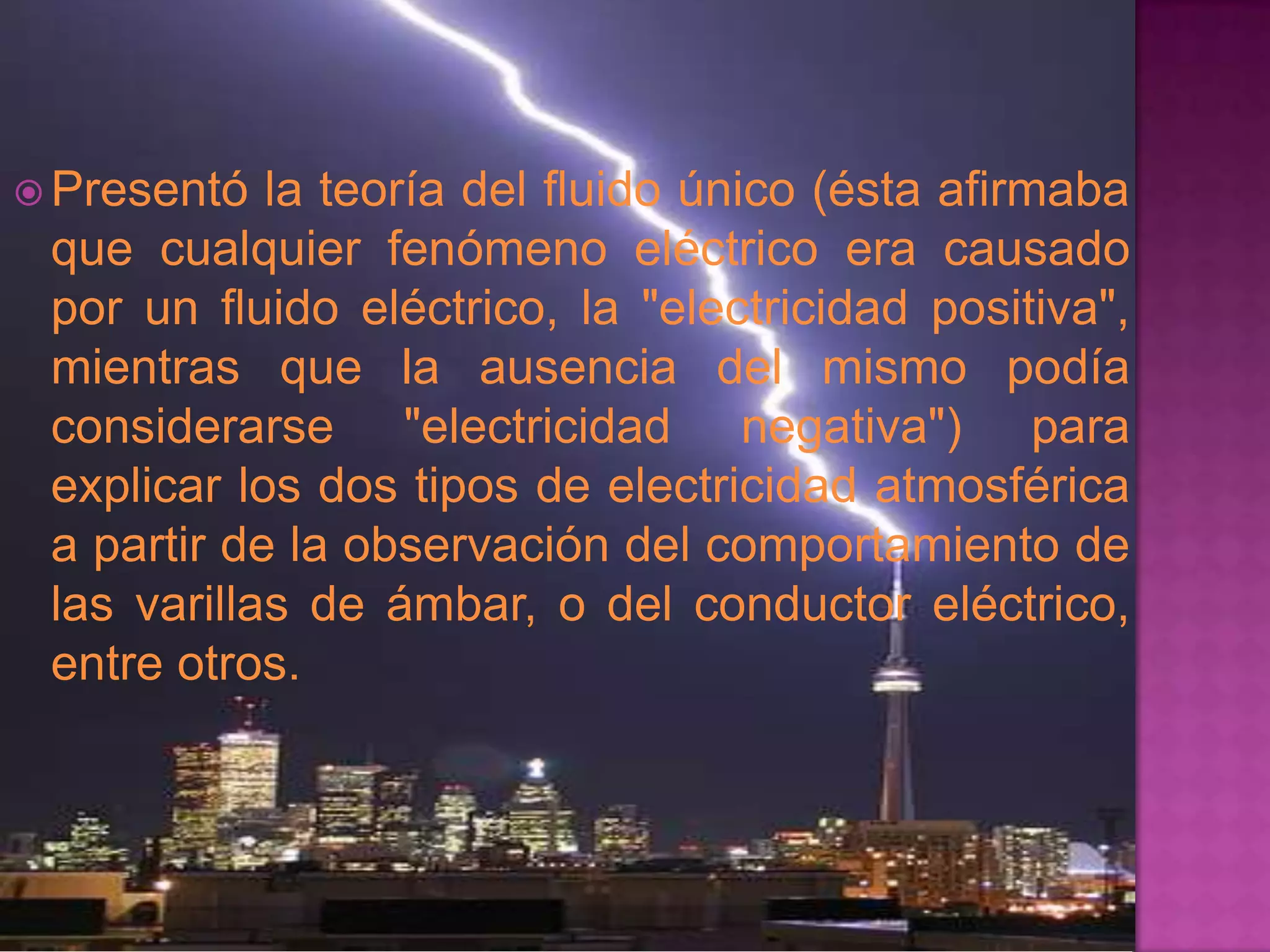 Presentó  la teoría del fluido único (ésta afirmaba
 que cualquier fenómeno eléctrico era causado
 por un fluido eléctrico, la "electricidad positiva",
 mientras que la ausencia del mismo podía
 considerarse "electricidad negativa") para
 explicar los dos tipos de electricidad atmosférica
 a partir de la observación del comportamiento de
 las varillas de ámbar, o del conductor eléctrico,
 entre otros.
 