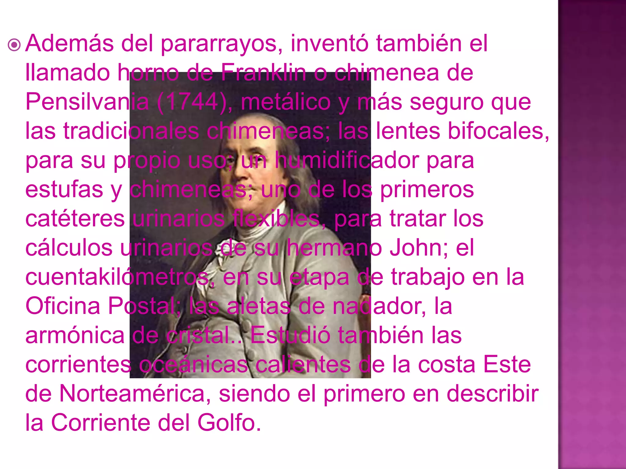  Además   del pararrayos, inventó también el
 llamado horno de Franklin o chimenea de
 Pensilvania (1744), metálico y más seguro que
 las tradicionales chimeneas; las lentes bifocales,
 para su propio uso; un humidificador para
 estufas y chimeneas; uno de los primeros
 catéteres urinarios flexibles, para tratar los
 cálculos urinarios de su hermano John; el
 cuentakilómetros, en su etapa de trabajo en la
 Oficina Postal; las aletas de nadador, la
 armónica de cristal.. Estudió también las
 corrientes oceánicas calientes de la costa Este
 de Norteamérica, siendo el primero en describir
 la Corriente del Golfo.
 