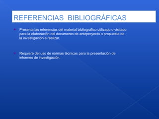 REFERENCIAS BIBLIOGRÁFICAS
Presenta las referencias del material bibliográfico utilizado o visitado
para la elaboración del documento de anteproyecto o propuesta de
la investigación a realizar.
Requiere del uso de normas técnicas para la presentación de
informes de investigación.
 