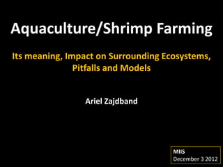 Aquaculture/Shrimp Farming
Its meaning, Impact on Surrounding Ecosystems,
               Pitfalls and Models


                Ariel Zajdband




                                     MIIS
                                     December 3 2012
 