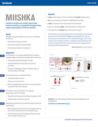 Case Study




                                                                        Results
                                                                      •	 1,000 unique buyers in first 6 months with 30-40% repeat buyers
                                                                      •	 60 new customers purchase from MIISHKA every week
            Fashion entrepreneur builds sustainable                   •	 100% of revenue driven exclusively from Facebook
            business entirely on Facebook that generates
            1,000 unique buyers in first six months.
                                                                      •	 Sales increased by 300% in the second year of operations
                                                                      •	 The Page has over 80,000 fans in less than two years

            Goals                                                      “It has been an amazing experience to build a sustainable
            MIISHKA utilized Facebook as its primary marketing          business on the world’s biggest social platform. Due to
            channel to:                                                 the success we’ve seen on our Facebook Page, we’re tak-
            •	 Build a base of loyal clientele                          ing the next step to launch a website where the two will
                                                                        work in conjunction to increase customer engagement
            •	 Share the company’s latest designs                       and drive online purchase.”
                                                                                                             Michelle Glitman, Founder, MIISHKA
            •	 Facilitate purchase of its products

            Approach
            In the absence of a website, MIISHKA first created a           Build                                 Engage
 Build

            Facebook Page to familiarize people with its business:
Connect


Engage      •	   Showcased the latest designs for sale

 Reach      •	   Provided detailed instructions for product
Influence
                 purchase

            •	 Turned on “Messages” feature to allow users to
                 write directly to the Page
 Build


Connect     The company also ran Facebook Ads to:
Engage      •	   Increase number of fans
 Reach
            •	   Announce new products
Influence
            •	 Reach a targeted group of users in Australia based
 Build
                 on specific likes and interests
Connect                                                                    Connect                          Influence
Engage      The fashion start-up maintains an ongoing
 Build
 Reach      conversation with its fans by:
 Connect
Influence   •	 Regularly posting pictures of latest designs on sale
Engage
            •	   Responding to customer queries                         MIISHKA is an online fashion retailer started on Facebook by an
 Reach                                                                  entrepreneur.
Influence   MIISHKA successfully drove word-of-mouth at scale on        facebook.com/MIISHKAFanpage
            Facebook by:

            •	 Running sponsored stories to encourage friends of
                 fans to also become fans of its Facebook Page

            •	   Increasing the reach of its Page posts by running
                 ads to target friends of fans

                                                                                                  Facebook: Building Essential Connections
 