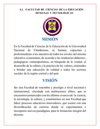 4.1. FACULTAD DE CIENCIAS DE LA EDUCACIÓN
HUMANAS Y TECNOLÓGICAS
MISIÓN
En la Facultad de Ciencias de la Educación de la Universidad
Nacional de Chimborazo, se forman, capacitan y
profesionalizan a los maestros de todos los niveles del sistema
educativo ecuatoriano, de acuerdo a las tendencias didáctico-
pedagógicas contemporáneas, en búsqueda de la verdad, el
desarrollo de la cultura y la práctica de los valores, orientados
a brindar una educación de calidad a todos los sectores
sociales de la región central y del país.
VISIÓN
Ser una Facultad de renombre y prestigio a nivel nacional e
internacional, vinculada con instituciones afines, que se
encuentrenenmarcadas con los últimos avances de: la ciencia,
la tecnología, la cultura; y constituirnos en una Facultad que
lidere procesos educativos innovadores, que cuente con una
diversificación de carreras donde se experimenten e
incorporen nuevos paradigmas para la formación integral del
docente.
 