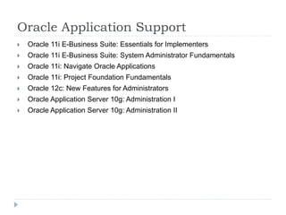 Oracle Application Support 
 Oracle 11i E-Business Suite: Essentials for Implementers 
 Oracle 11i E-Business Suite: System Administrator Fundamentals 
 Oracle 11i: Navigate Oracle Applications 
 Oracle 11i: Project Foundation Fundamentals 
 Oracle 12c: New Features for Administrators 
 Oracle Application Server 10g: Administration I 
 Oracle Application Server 10g: Administration II 
 