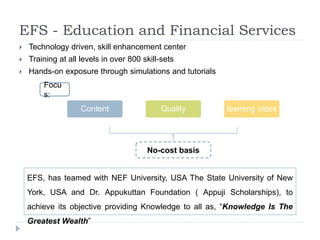 EFS - Education and Financial Services 
 Technology driven, skill enhancement center 
 Training at all levels in over 800 skill-sets 
 Hands-on exposure through simulations and tutorials 
Content Quality learning index 
No-cost basis 
Focu 
s: 
EFS, has teamed with NEF University, USA The State University of New 
York, USA and Dr. Appukuttan Foundation ( Appuji Scholarships), to 
achieve its objective providing Knowledge to all as, “Knowledge Is The 
Greatest Wealth” 
 