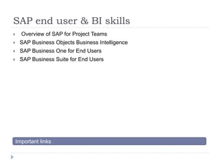 SAP end user & BI skills 
 Overview of SAP for Project Teams 
 SAP Business Objects Business Intelligence 
 SAP Business One for End Users 
 SAP Business Suite for End Users 
Important links 
 